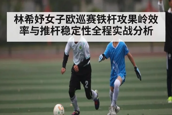 林希妤女子欧巡赛铁杆攻果岭效率与推杆稳定性全程实战分析