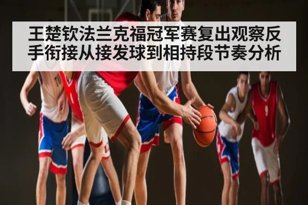 王楚钦法兰克福冠军赛复出观察反手衔接从接发球到相持段节奏分析